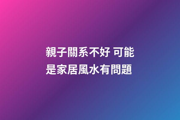 親子關系不好 可能是家居風水有問題